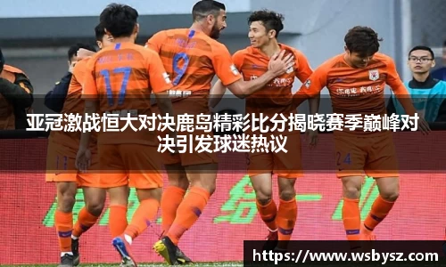 亚冠激战恒大对决鹿岛精彩比分揭晓赛季巅峰对决引发球迷热议